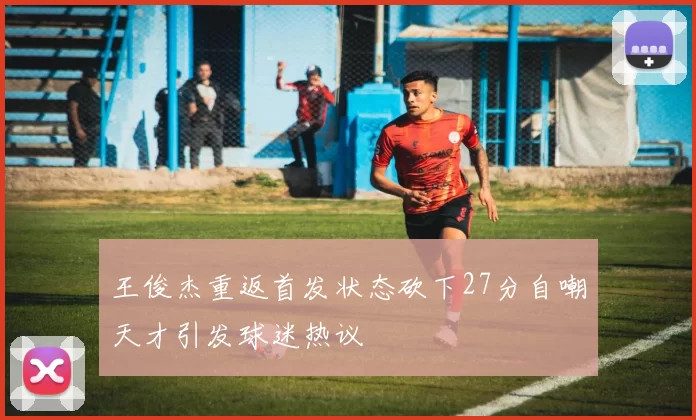王俊杰重返首发状态砍下27分自嘲天才引发球迷热议