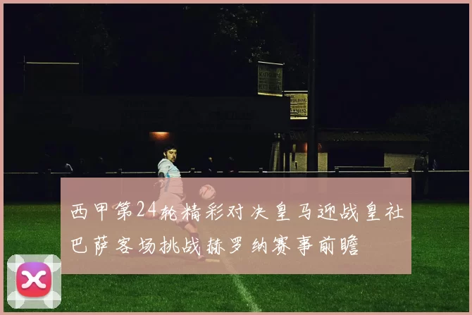 西甲第24轮精彩对决皇马迎战皇社巴萨客场挑战赫罗纳赛事前瞻