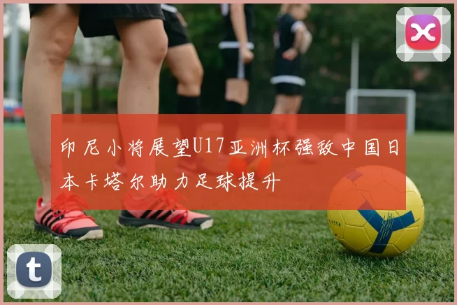 印尼小将展望U17亚洲杯强敌中国日本卡塔尔助力足球提升