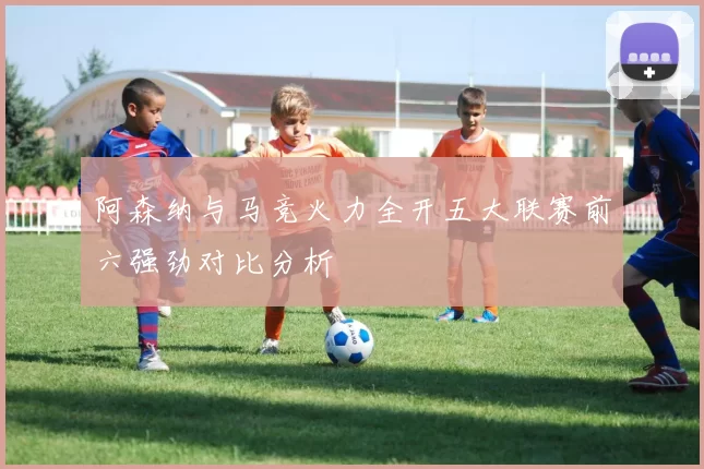 阿森纳与马竞火力全开五大联赛前六强劲对比分析