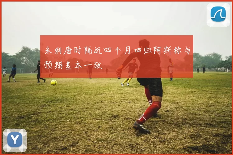 米利唐时隔近四个月回归阿斯称与预期基本一致