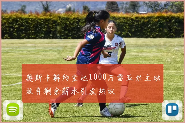 奥斯卡解约金达1000万雷亚尔主动放弃剩余薪水引发热议