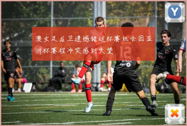 澳女足后卫遗憾错过杯赛机会因亚洲杯赛程冲突感到失望