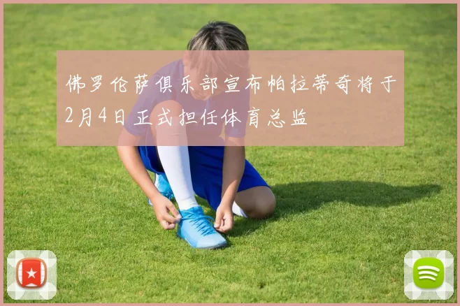 佛罗伦萨俱乐部宣布帕拉蒂奇将于2月4日正式担任体育总监