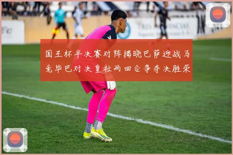 国王杯半决赛对阵揭晓巴萨迎战马竞毕巴对决皇社两回合争夺决胜荣耀