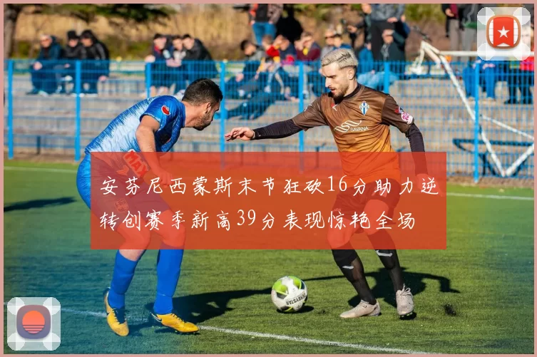 安芬尼西蒙斯末节狂砍16分助力逆转创赛季新高39分表现惊艳全场