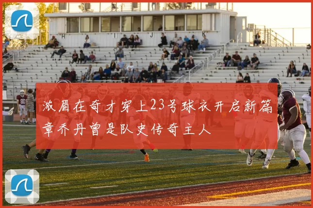 浓眉在奇才穿上23号球衣开启新篇章乔丹曾是队史传奇主人